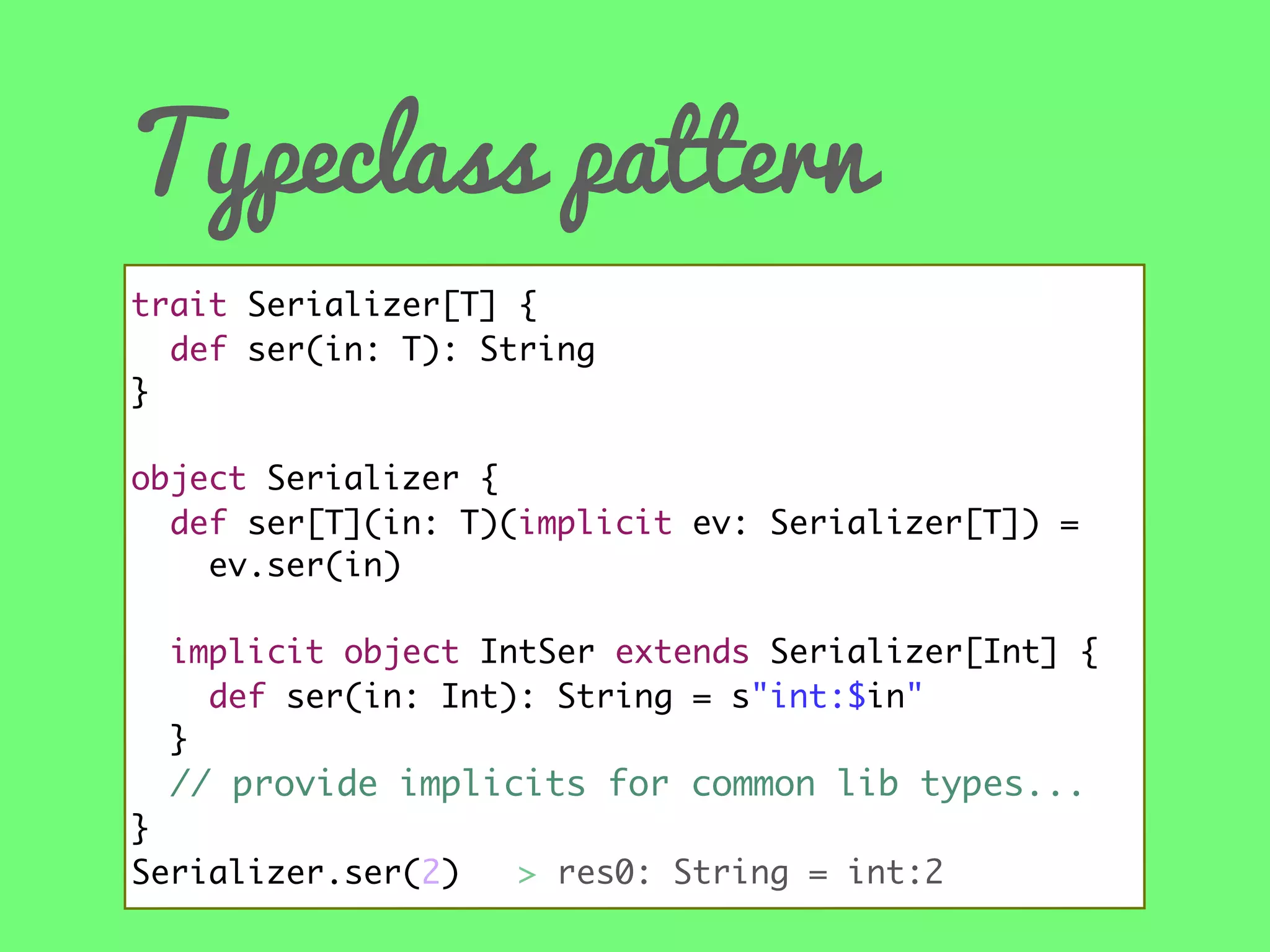 Typeclass pattern
trait Serializer[T] {
def ser(in: T): String
}
object Serializer {
def ser[T](in: T)(implicit ev: Serializer[T]) =
ev.ser(in)
implicit object IntSer extends Serializer[Int] {
def ser(in: Int): String = s"int:$in"
}

// provide implicits for common lib types...
}
Serializer.ser(2) //> res0: String = int:2

 