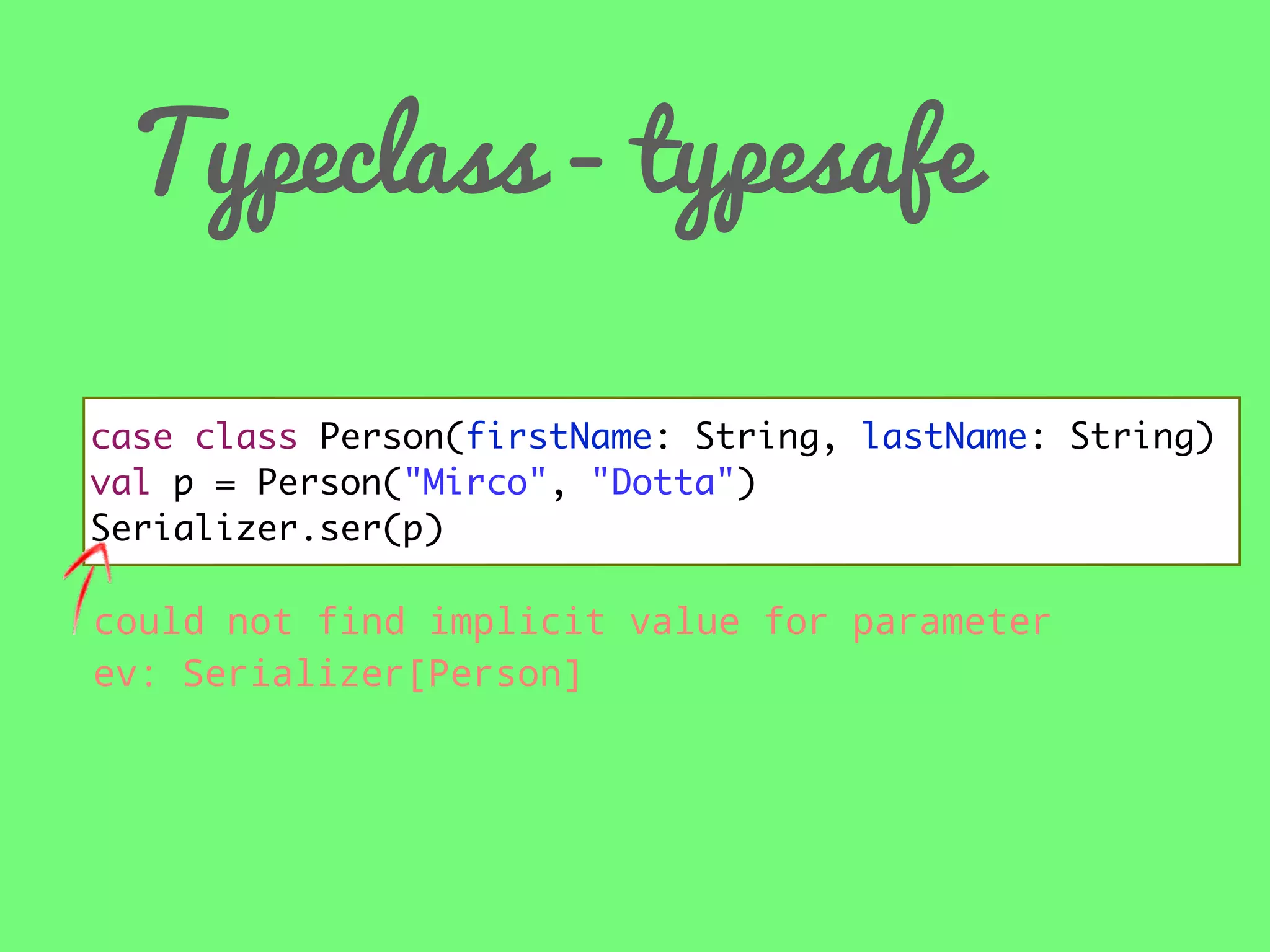 Typeclass - typesafe
case class Person(firstName: String, lastName: String)
val p = Person("Mirco", "Dotta")
Serializer.ser(p)

could not find implicit value for parameter
ev: Serializer[Person]

 