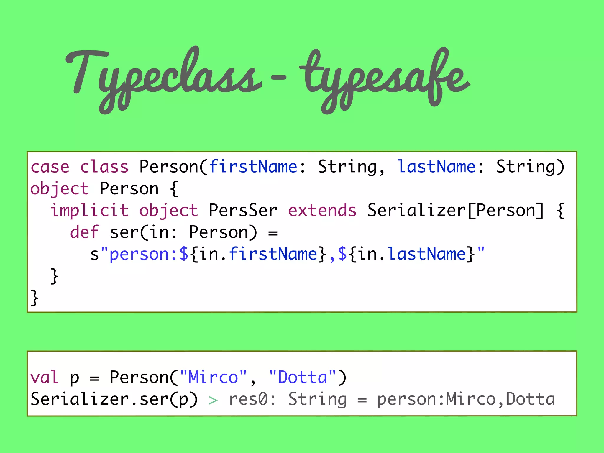 Typeclass - typesafe
case class Person(firstName: String, lastName: String)
object Person {
implicit object PersSer extends Serializer[Person] {
def ser(in: Person) =
s"person:${in.firstName},${in.lastName}"
}
}

val p = Person("Mirco", "Dotta")
Serializer.ser(p) > res0: String = person:Mirco,Dotta

 