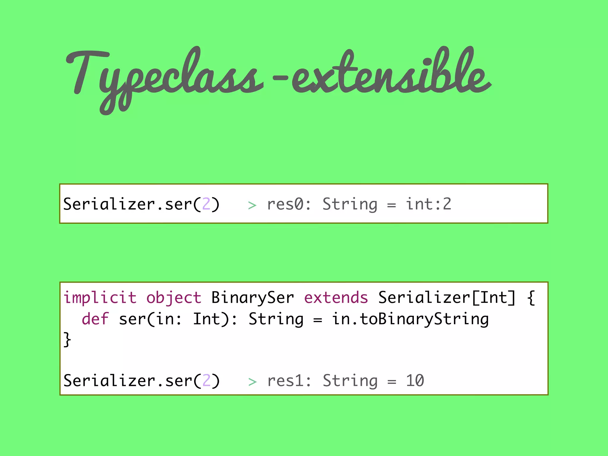 Typeclass -extensible
Serializer.ser(2) //> res0: String = int:2

implicit object BinarySer extends Serializer[Int] {
def ser(in: Int): String = in.toBinaryString
}
Serializer.ser(2)

> res1: String = 10

 