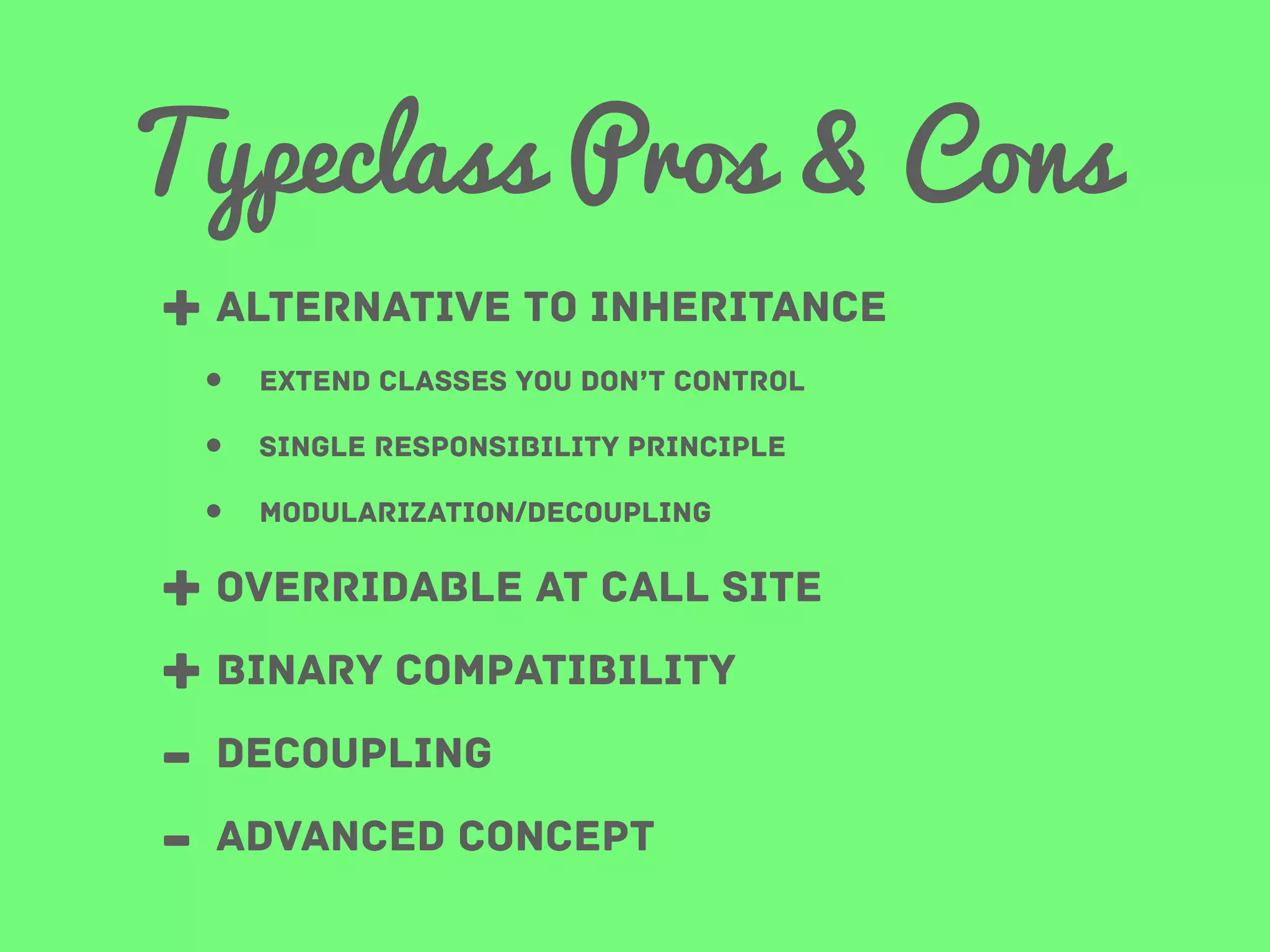 Typeclass Pros & Cons
+ alternative to inheritance
•
•
•

extend classes you don’t control
single responsibility principle
modularization/decoupling

+ overridable at call site
+ binary compatibility
- decoupling
- advanced concept

 