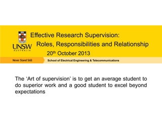 Effective Research Supervision:
Roles, Responsibilities and Relationship
20th October 2013
School of Electrical Engineering & Telecommunications
The ‘Art of supervision’ is to get an average student to
do superior work and a good student to excel beyond
expectations
 