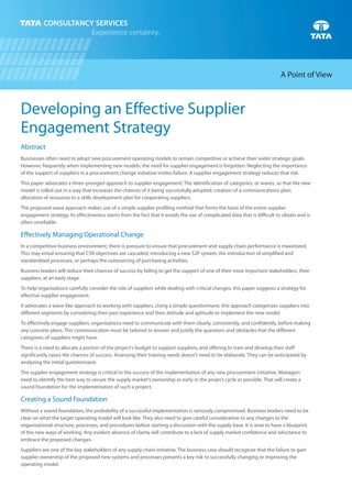 Developing an Effective Supplier
Engagement Strategy
Abstract
Businesses often need to adopt new procurement operating models to remain competitive or achieve their wider strategic goals.
However, frequently when implementing new models, the need for supplier engagement is forgotten. Neglecting the importance
of the support of suppliers in a procurement change initiative invites failure. A supplier engagement strategy reduces that risk.
This paper advocates a three-pronged approach to supplier engagement: The identification of categories, or waves, so that the new
model is rolled out in a way that increases the chances of it being successfully adopted; creation of a communications plan;
allocation of resources to a skills development plan for cooperating suppliers.
The proposed wave approach makes use of a simple supplier profiling method that forms the basis of the entire supplier
engagement strategy. Its effectiveness stems from the fact that it avoids the use of complicated data that is difficult to obtain and is
often unreliable.
Effectively Managing Operational Change
In a competitive business environment, there is pressure to ensure that procurement and supply chain performance is maximized.
This may entail ensuring that CSR objectives are cascaded, introducing a new S2P system, the introduction of simplified and
standardized processes, or perhaps the outsourcing of purchasing activities.
Business leaders will reduce their chances of success by failing to get the support of one of their most important stakeholders, their
suppliers, at an early stage.
To help organizations carefully consider the role of suppliers while dealing with critical changes, this paper suggests a strategy for
effective supplier engagement.
It advocates a wave-like approach to working with suppliers. Using a simple questionnaire, this approach categorizes suppliers into
different segments by considering their past experience and their attitude and aptitude to implement the new model.
To effectively engage suppliers, organizations need to communicate with them clearly, consistently, and confidently, before making
any concrete plans. This communication must be tailored to answer and justify the questions and obstacles that the different
categories of suppliers might have.
There is a need to allocate a portion of the project's budget to support suppliers, and offering to train and develop their staff
significantly raises the chances of success. Assessing their training needs doesn't need to be elaborate. They can be anticipated by
analyzing the initial questionnaire.
The supplier engagement strategy is critical to the success of the implementation of any new procurement initiative. Managers
need to identify the best way to secure the supply market's ownership as early in the project cycle as possible. That will create a
sound foundation for the implementation of such a project.
Creating a Sound Foundation
Without a sound foundation, the probability of a successful implementation is seriously compromised. Business leaders need to be
clear on what the target operating model will look like. They also need to give careful consideration to any changes to the
organizational structure, processes, and procedures before starting a discussion with the supply base. It is wise to have a blueprint
of the new ways of working. Any evident absence of clarity will contribute to a lack of supply market confidence and reluctance to
embrace the proposed changes.
Suppliers are one of the key stakeholders of any supply chain initiative. The business case should recognize that the failure to gain
supplier ownership of the proposed new systems and processes presents a key risk to successfully changing or improving the
operating model.
A Point of View
 