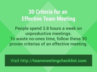 30 Criteria for an 
Effective Team Meeting 
People spend 3.8 hours a week on 
unproductive meetings. 
To waste no-ones time, follow these 30 
proven criterias of an effective meeting. 
Visit http://teammeetingchecklist.com 
 