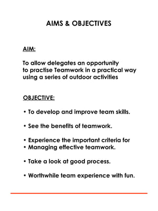 AIMS & OBJECTIVES
AIM:
To allow delegates an opportunity
to practise Teamwork in a practical way
using a series of outdoor activities
OBJECTIVE:
• To develop and improve team skills.
• See the benefits of teamwork.
• Experience the important criteria for
• Managing effective teamwork.
• Take a look at good process.
• Worthwhile team experience with fun.
 