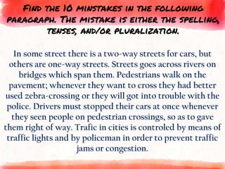 In some street there is a two-way streets for cars, but
others are one-way streets. Streets goes across rivers on
bridges which span them. Pedestrians walk on the
pavement; whenever they want to cross they had better
used zebra-crossing or they will got into trouble with the
police. Drivers must stopped their cars at once whenever
they seen people on pedestrian crossings, so as to gave
them right of way. Trafic in cities is controled by means of
traffic lights and by policeman in order to prevent traffic
jams or congestion.
Find the 10 minstakes in the following
paragraph. The mistake is either the spelling,
tenses, and/or pluralization.
 