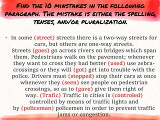 ▸ In some (street) streets there is a two-way streets for
cars, but others are one-way streets.
Streets (goes) go across rivers on bridges which span
them. Pedestrians walk on the pavement; whenever
they want to cross they had better (used) use zebra-
crossings or they will (got) get into trouble with the
police. Drivers must (stopped) stop their cars at once
whenever they (seen) see people on pedestrian
crossings, so as to (gave) give them right of
way. (Trafic) Traffic in cities is (controled)
controlled by means of traffic lights and
by (policeman) policemen in order to prevent traffic
jams or congestion.
Find the 10 minstakes in the following
paragraph. The mistake is either the spelling,
tenses, and/or pluralization.
 