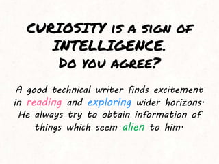 CURIOSITY is a sign of
INTELLIGENCE.
Do you agree?
A good technical writer finds excitement
in reading and exploring wider horizons.
He always try to obtain information of
things which seem alien to him.
 