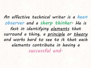 An effective technical writer is a keen
observer and a sharp thinker. He is
fast in identifying elements that
surround a thing, a principle or theory
and works hard to see to it that each
elements contribute in having a
successful end.
 