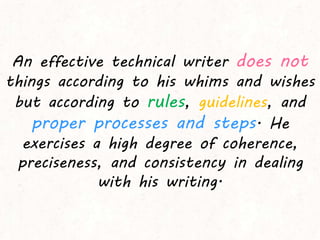 An effective technical writer does not
things according to his whims and wishes
but according to rules, guidelines, and
proper processes and steps. He
exercises a high degree of coherence,
preciseness, and consistency in dealing
with his writing.
 