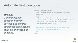Automate Test Execution
control 'sox-404.3.5' do
title 'Network Device to Central Auth Encryption'
impact 1.0
desc "
All communication between network devices and
central auth must be encrypted. Our TACACS+ servers
encrypt all the time and the presence of a
pre-shared key proves it."
describe ini('/etc/tac_plus/tac_plus.conf') do
its('key') { should_not be_nil }
end
end
404.3.5:
Communication
between network
devices and central
authentication systems
must be encrypted at
all times.
 