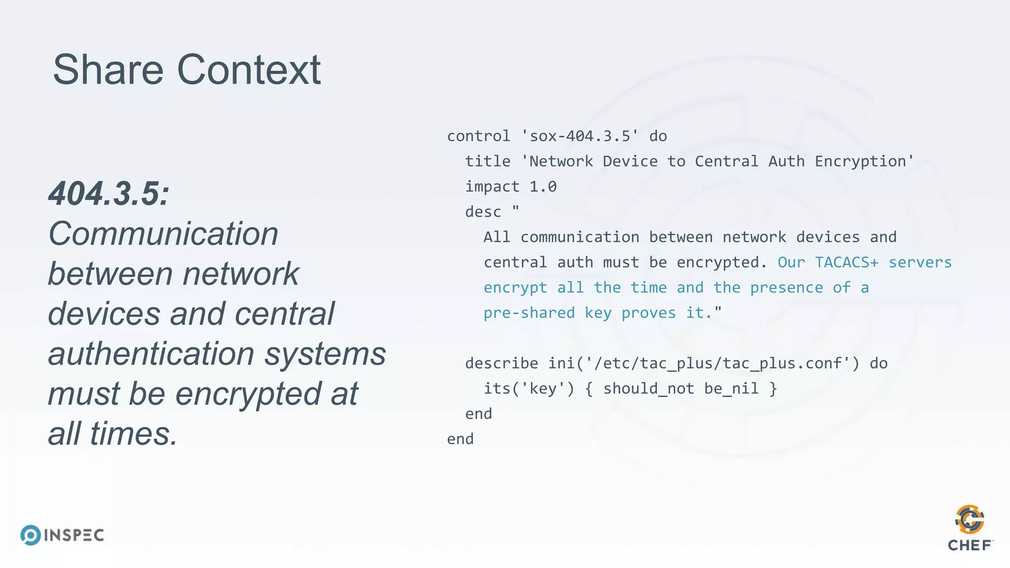 Share Context
control 'sox-404.3.5' do
title 'Network Device to Central Auth Encryption'
impact 1.0
desc "
All communication between network devices and
central auth must be encrypted. Our TACACS+ servers
encrypt all the time and the presence of a
pre-shared key proves it."
describe ini('/etc/tac_plus/tac_plus.conf') do
its('key') { should_not be_nil }
end
end
404.3.5:
Communication
between network
devices and central
authentication systems
must be encrypted at
all times.
 