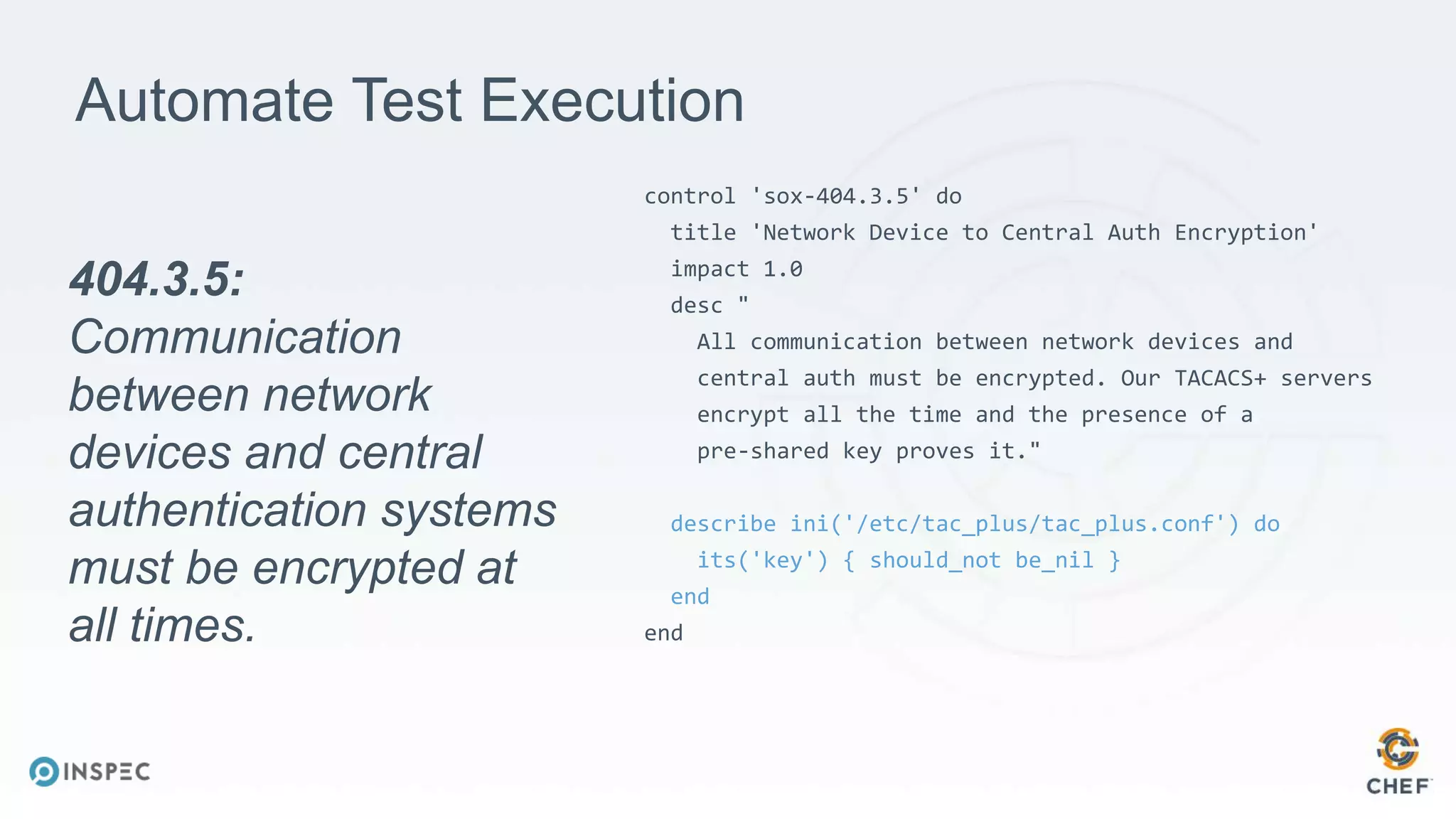 Automate Test Execution
control 'sox-404.3.5' do
title 'Network Device to Central Auth Encryption'
impact 1.0
desc "
All communication between network devices and
central auth must be encrypted. Our TACACS+ servers
encrypt all the time and the presence of a
pre-shared key proves it."
describe ini('/etc/tac_plus/tac_plus.conf') do
its('key') { should_not be_nil }
end
end
404.3.5:
Communication
between network
devices and central
authentication systems
must be encrypted at
all times.
 