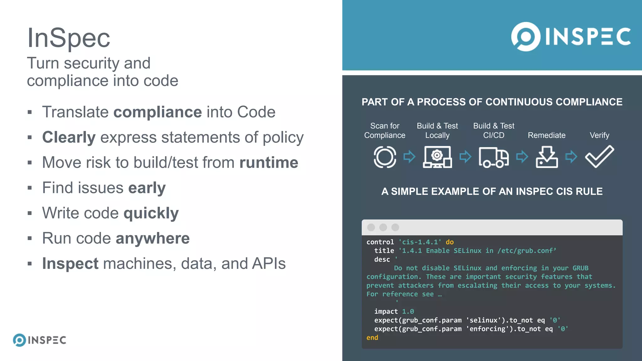 PART OF A PROCESS OF CONTINUOUS COMPLIANCE
Scan for
Compliance
Build & Test
Locally
Build & Test
CI/CD Remediate Verify
A SIMPLE EXAMPLE OF AN INSPEC CIS RULE
InSpec
▪ Translate compliance into Code
▪ Clearly express statements of policy
▪ Move risk to build/test from runtime
▪ Find issues early
▪ Write code quickly
▪ Run code anywhere
▪ Inspect machines, data, and APIs
Turn security and
compliance into code
control 'cis-1.4.1' do
title '1.4.1 Enable SELinux in /etc/grub.conf’
desc '
Do not disable SELinux and enforcing in your GRUB
configuration. These are important security features that
prevent attackers from escalating their access to your systems.
For reference see …
'
impact 1.0
expect(grub_conf.param 'selinux').to_not eq '0'
expect(grub_conf.param 'enforcing').to_not eq '0'
end
 