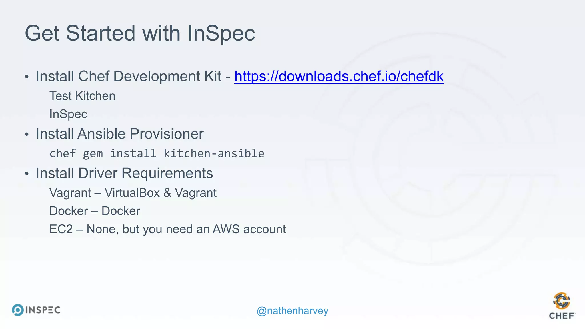 @nathenharvey
Get Started with InSpec
• Install Chef Development Kit - https://downloads.chef.io/chefdk
Test Kitchen
InSpec
• Install Ansible Provisioner
chef gem install kitchen-ansible
• Install Driver Requirements
Vagrant – VirtualBox & Vagrant
Docker – Docker
EC2 – None, but you need an AWS account
 