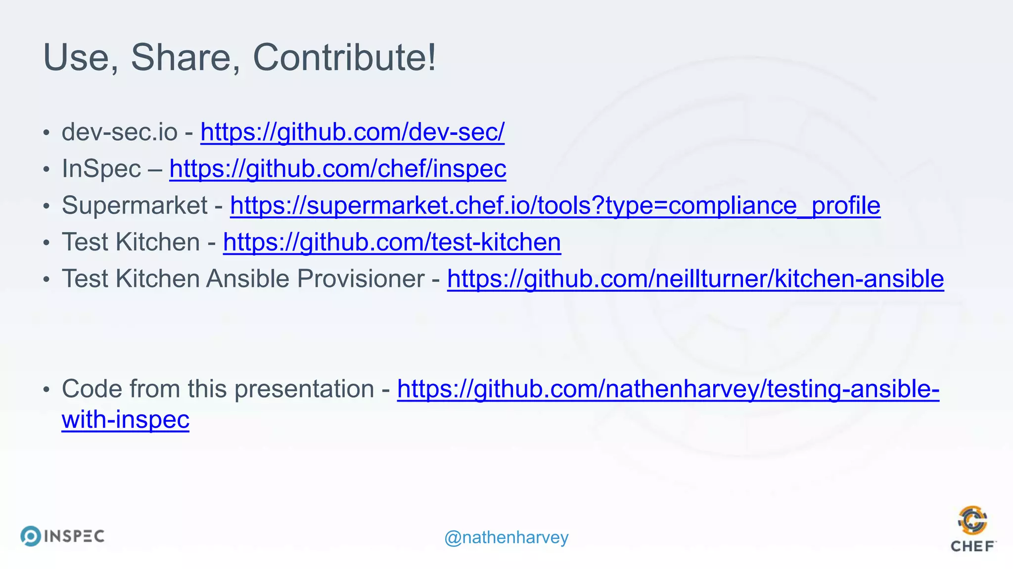 @nathenharvey
Use, Share, Contribute!
• dev-sec.io - https://github.com/dev-sec/
• InSpec – https://github.com/chef/inspec
• Supermarket - https://supermarket.chef.io/tools?type=compliance_profile
• Test Kitchen - https://github.com/test-kitchen
• Test Kitchen Ansible Provisioner - https://github.com/neillturner/kitchen-ansible
• Code from this presentation - https://github.com/nathenharvey/testing-ansible-
with-inspec
 