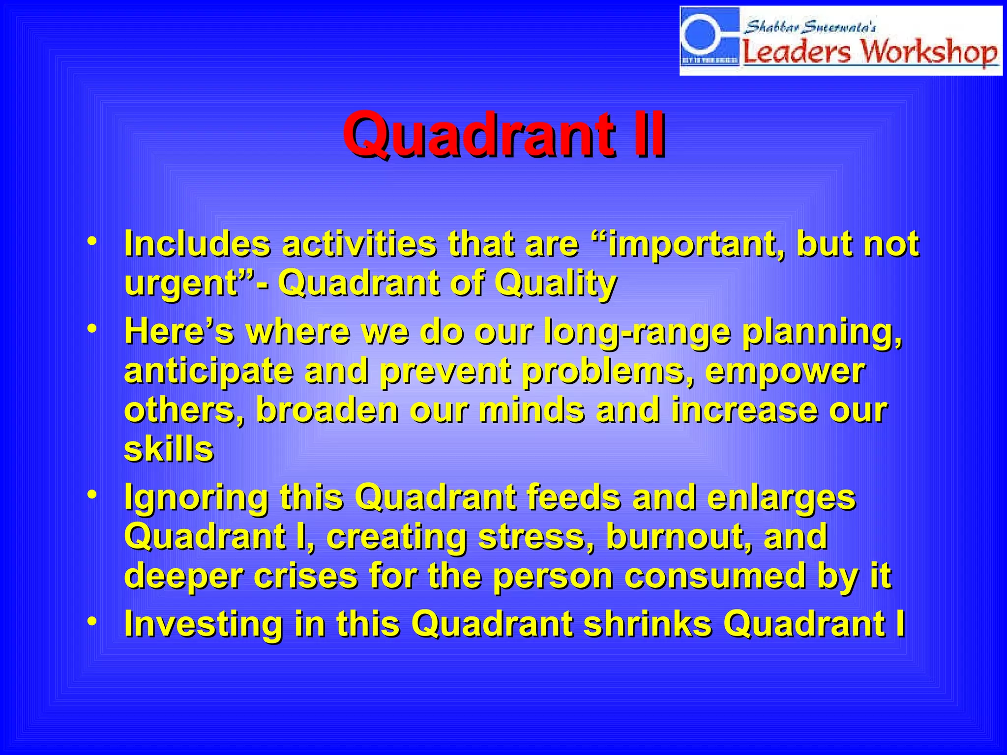 Quadrant II Includes activities that are “important, but not urgent”- Quadrant of Quality Here’s where we do our long-range planning, anticipate and prevent problems, empower others, broaden our minds and increase our skills Ignoring this Quadrant feeds and enlarges Quadrant I, creating stress, burnout, and deeper crises for the person consumed by it Investing in this Quadrant shrinks Quadrant I 