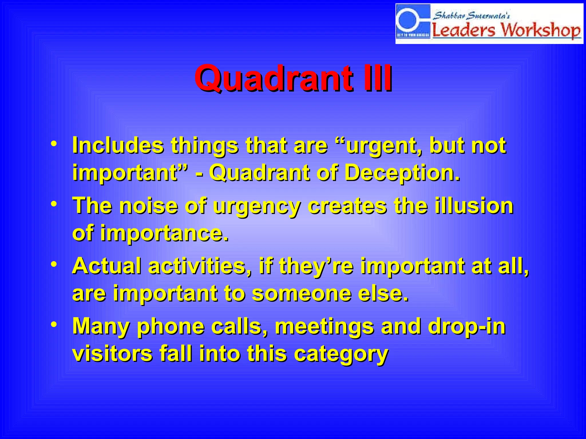 Quadrant III Includes things that are “urgent, but not important” - Quadrant of Deception.  The noise of urgency creates the illusion of importance.  Actual activities, if they’re important at all, are important to someone else.  Many phone calls, meetings and drop-in visitors fall into this category  
