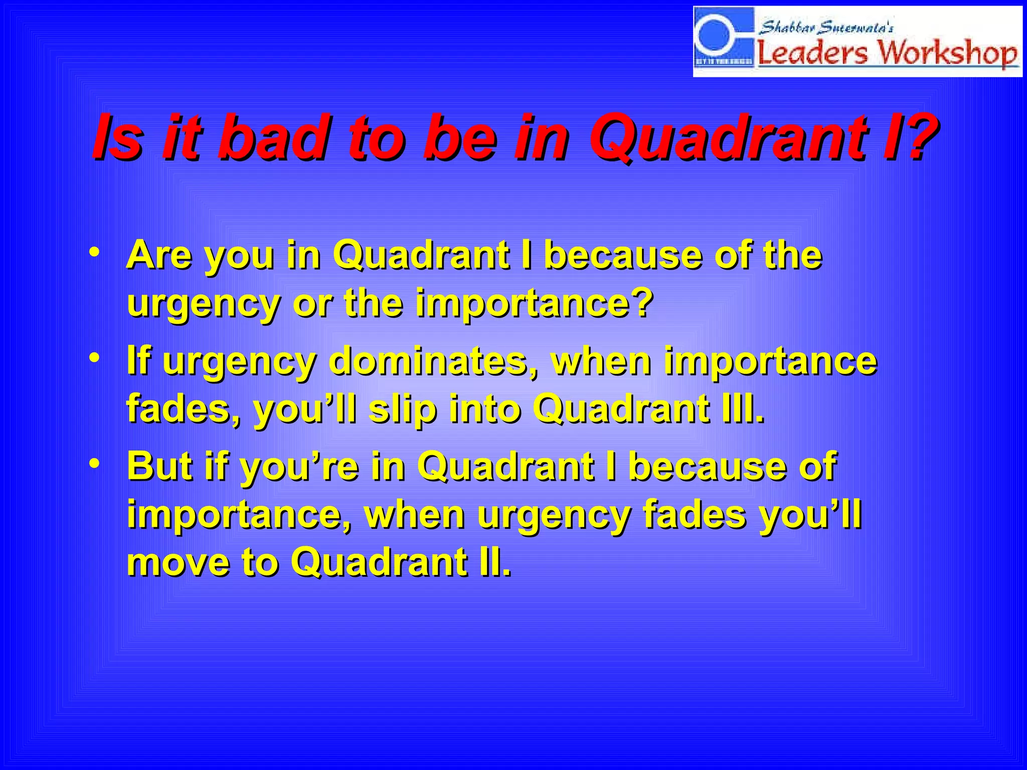 Is it bad to be in Quadrant I?  Are you in Quadrant I because of the urgency or the importance?  If urgency dominates, when importance fades, you’ll slip into Quadrant III.  But if you’re in Quadrant I because of importance, when urgency fades you’ll move to Quadrant II. 
