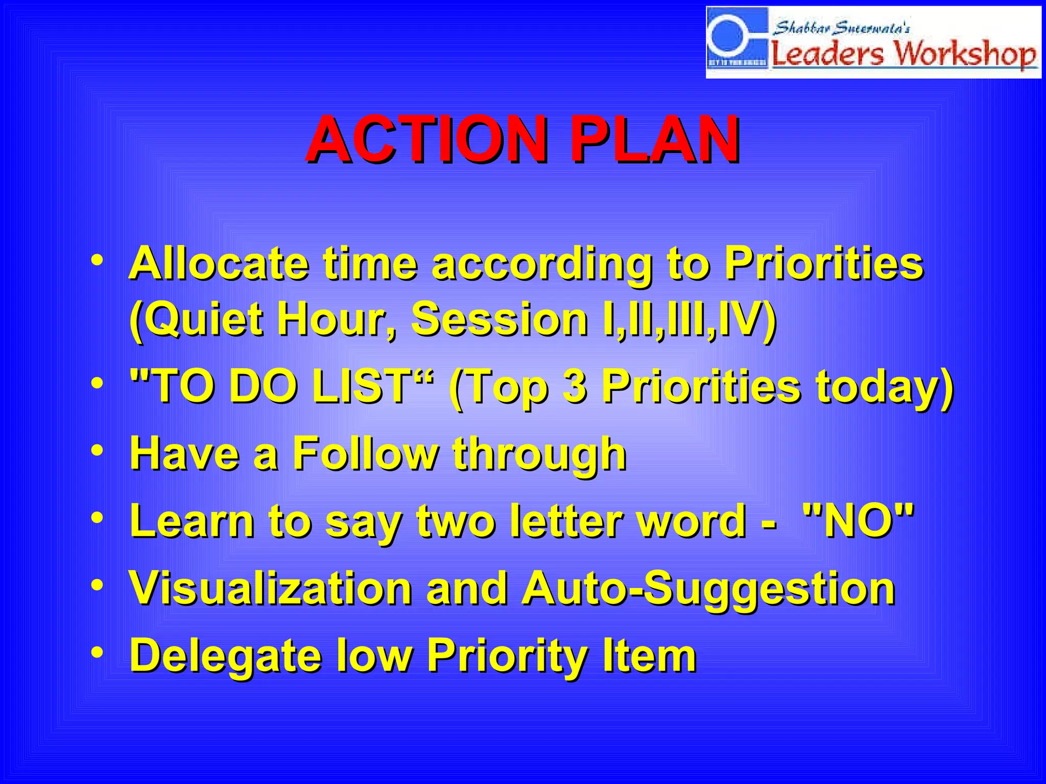 ACTION PLAN Allocate time according to Priorities (Quiet Hour, Session I,II,III,IV) "TO DO LIST“ (Top 3 Priorities today) Have a Follow through Learn to say two letter word -  "NO" Visualization and Auto-Suggestion Delegate low Priority Item  