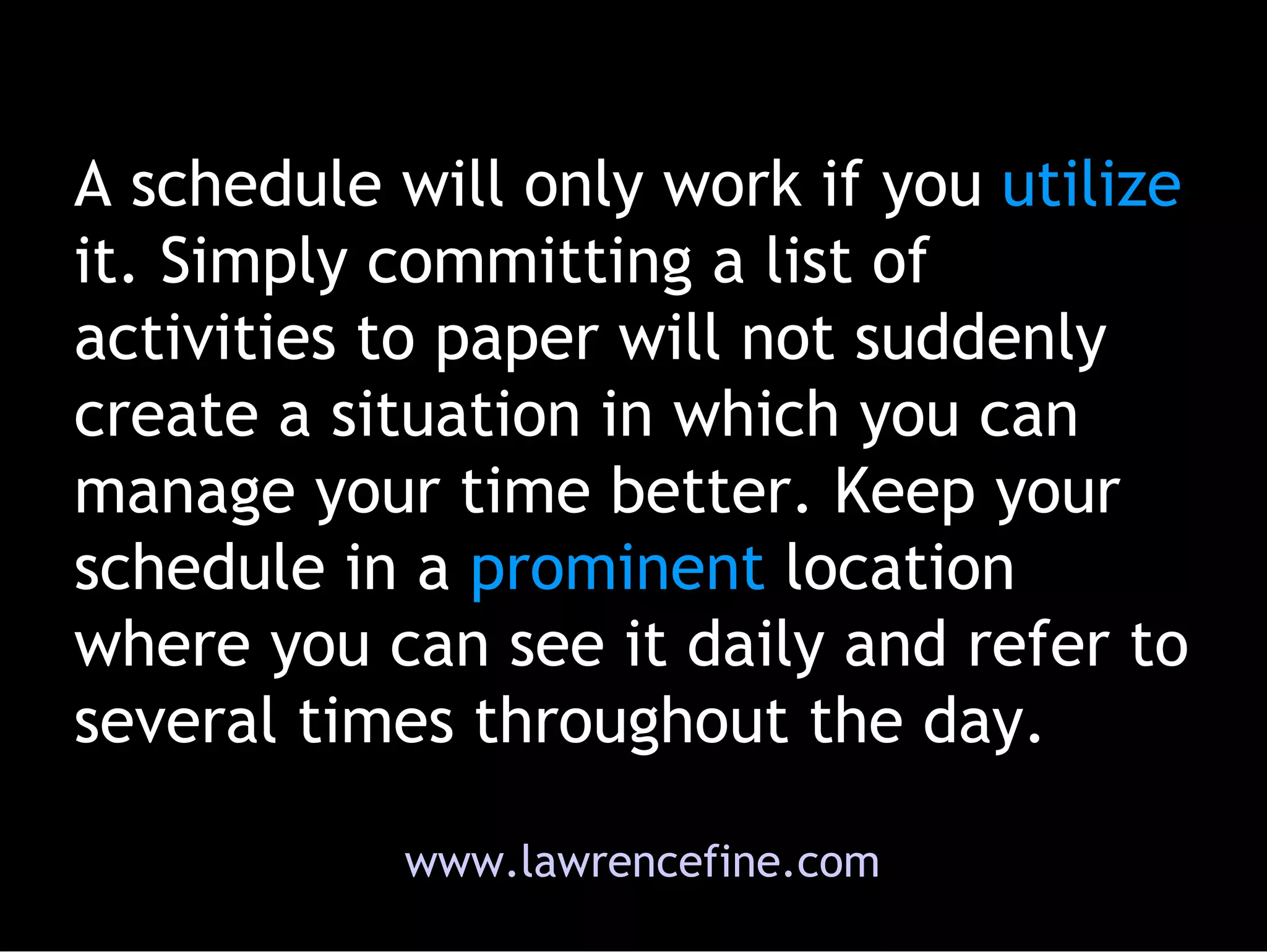 A schedule will only work if you  utilize  it. Simply committing a list of activities to paper will not suddenly create a situation in which you can manage your time better. Keep your schedule in a  prominent  location where you can see it daily and refer to several times throughout the day.  www.lawrencefine.com 
