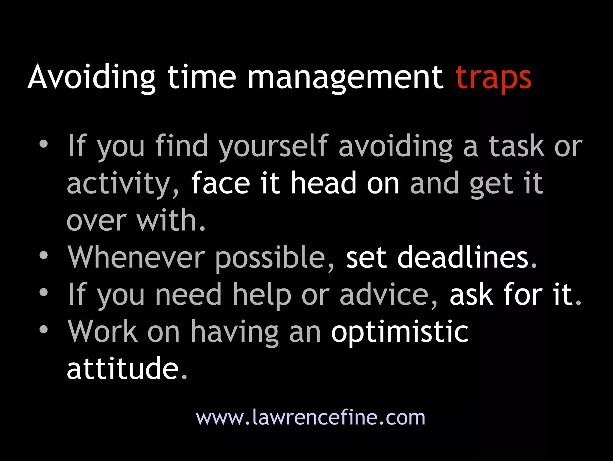 Avoiding time management  traps If you find yourself avoiding a task or   activity,  face it head on  and get it   over with.  Whenever possible,  set deadlines . If you need help or advice,  ask for it .  Work on having an  optimistic   attitude . www.lawrencefine.com 