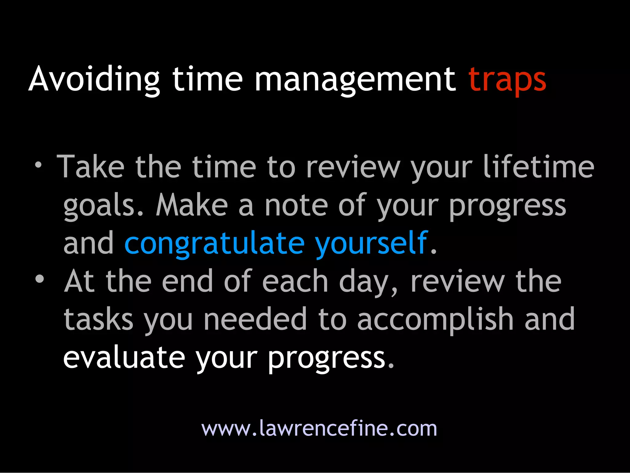 Avoiding time management  traps www.lawrencefine.com Take the time to review your lifetime   goals. Make a note of your progress   and  congratulate yourself .  At the end of each day, review the   tasks you needed to accomplish and   evaluate your progress .  
