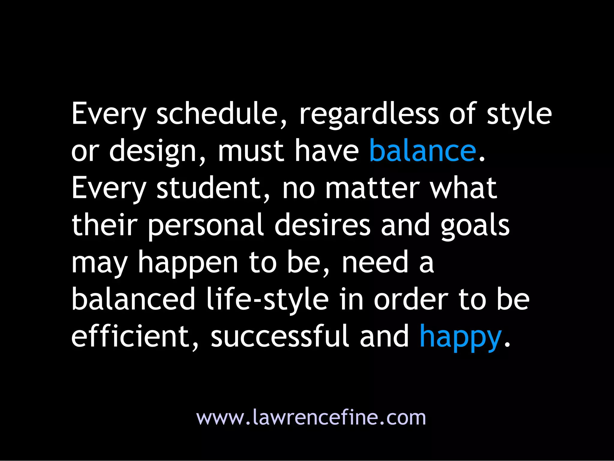 Every schedule, regardless of style or design, must have  balance . Every student, no matter what their personal desires and goals may happen to be, need a balanced life-style in order to be efficient, successful and  happy .  www.lawrencefine.com 