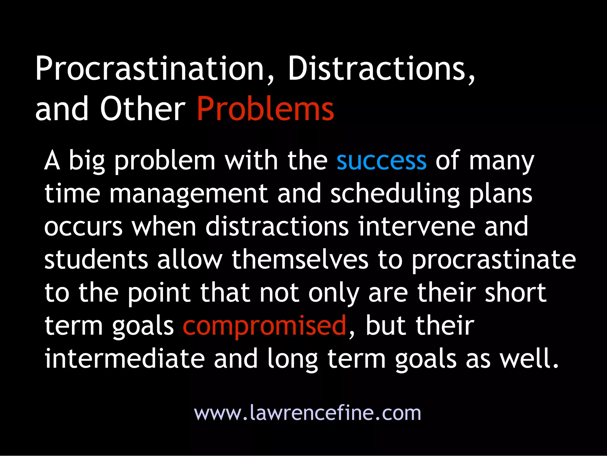 Procrastination, Distractions, and Other  Problems A big problem with the  success  of many time management and scheduling plans occurs when distractions intervene and students allow themselves to procrastinate to the point that not only are their short term goals  compromised , but their intermediate and long term goals as well. www.lawrencefine.com 