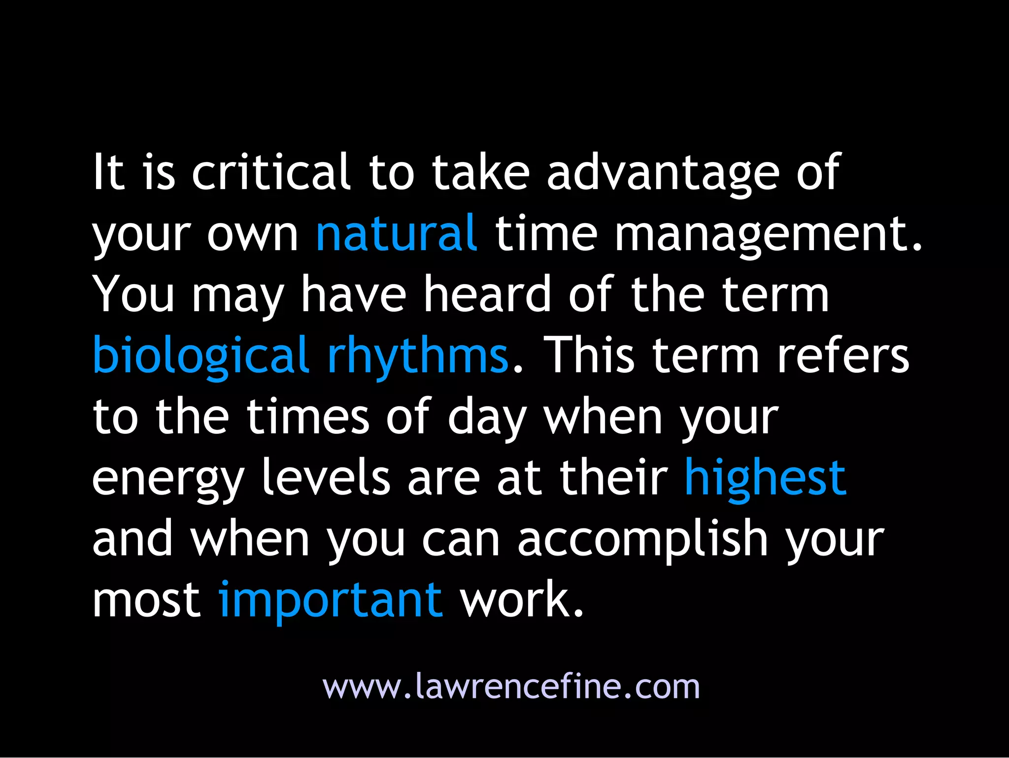 It is critical to take advantage of your own  natural  time management. You may have heard of the term  biological   rhythms . This term refers to the times of day when your energy levels are at their  highest  and when you can accomplish your most  important  work. www.lawrencefine.com 