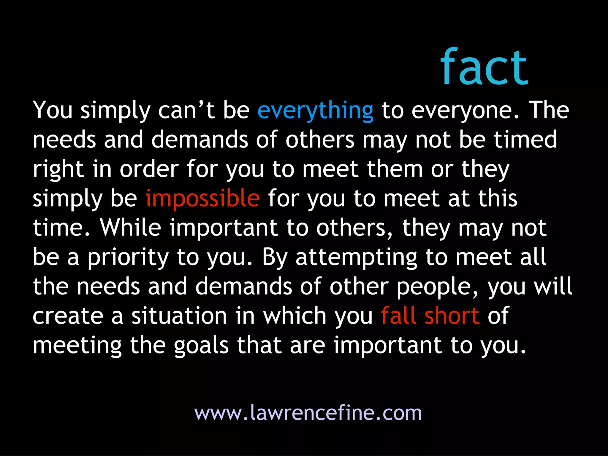 www.lawrencefine.com fact You simply can’t be  everything  to everyone. The needs and demands of others may not be timed right in order for you to meet them or they simply be  impossible  for you to meet at this time. While important to others, they may not be a priority to you. By attempting to meet all the needs and demands of other people, you will create a situation in which you  fall short  of meeting the goals that are important to you.  