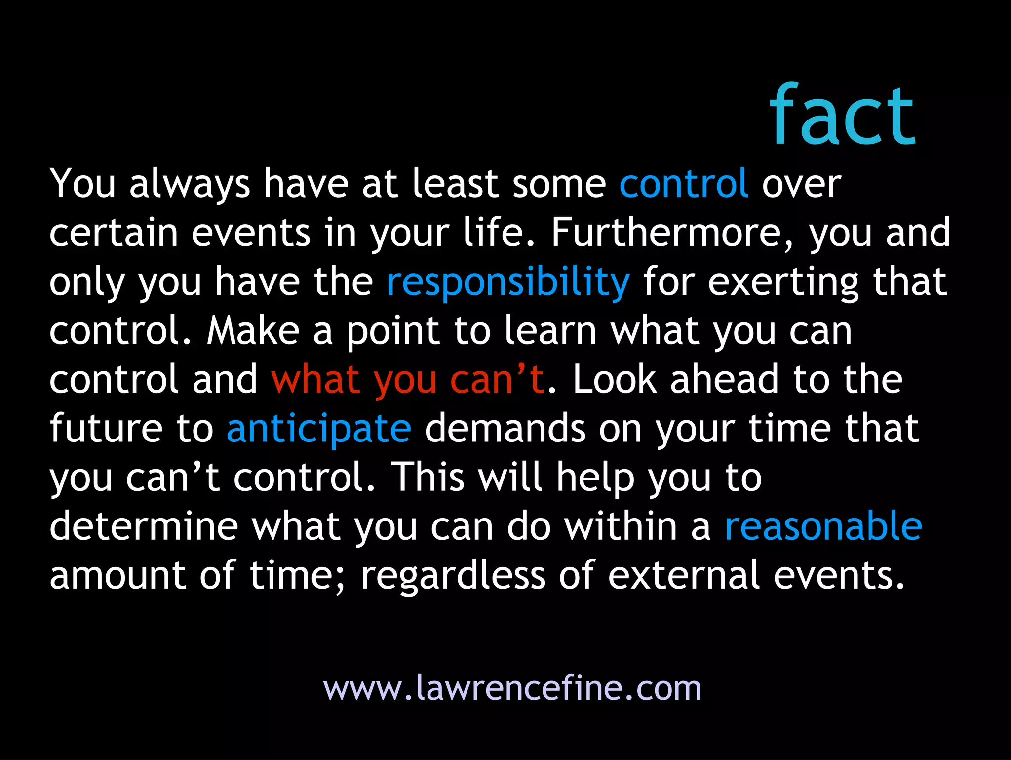 www.lawrencefine.com fact You always have at least some  control  over certain events in your life. Furthermore, you and only you have the  responsibility  for exerting that control. Make a point to learn what you can control and  what you can’t . Look ahead to the future to  anticipate  demands on your time that you can’t control. This will help you to determine what you can do within a  reasonable  amount of time; regardless of external events.  
