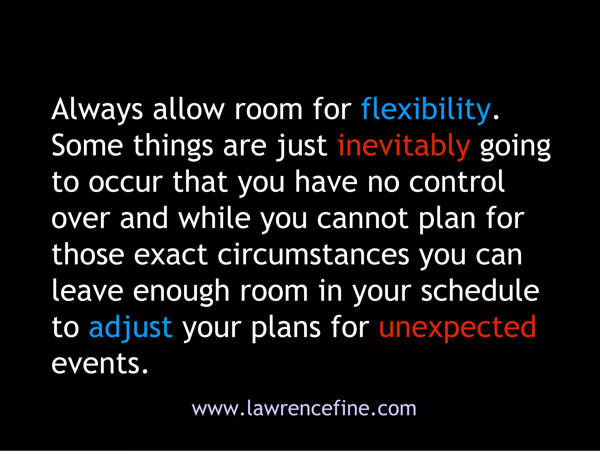 Always allow room for  flexibility . Some things are just  inevitably  going to occur that you have no control over and while you cannot plan for those exact circumstances you can leave enough room in your schedule to  adjust  your plans for  unexpected  events.  www.lawrencefine.com 