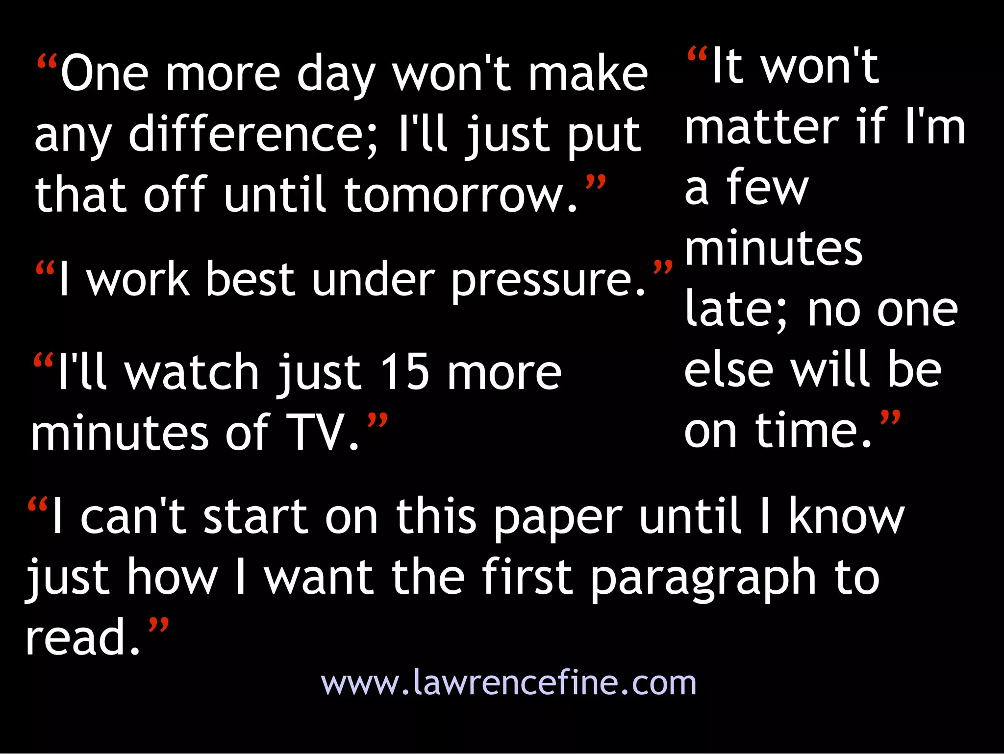 “ One more day won't make any difference; I'll just put that off until tomorrow. ” “ It won't matter if I'm a few minutes late; no one else will be on time. ” “ I work best under pressure. ” “ I can't start on this paper until I know just how I want the first paragraph to read. ” “ I'll watch just 15 more minutes of TV. ” www.lawrencefine.com 