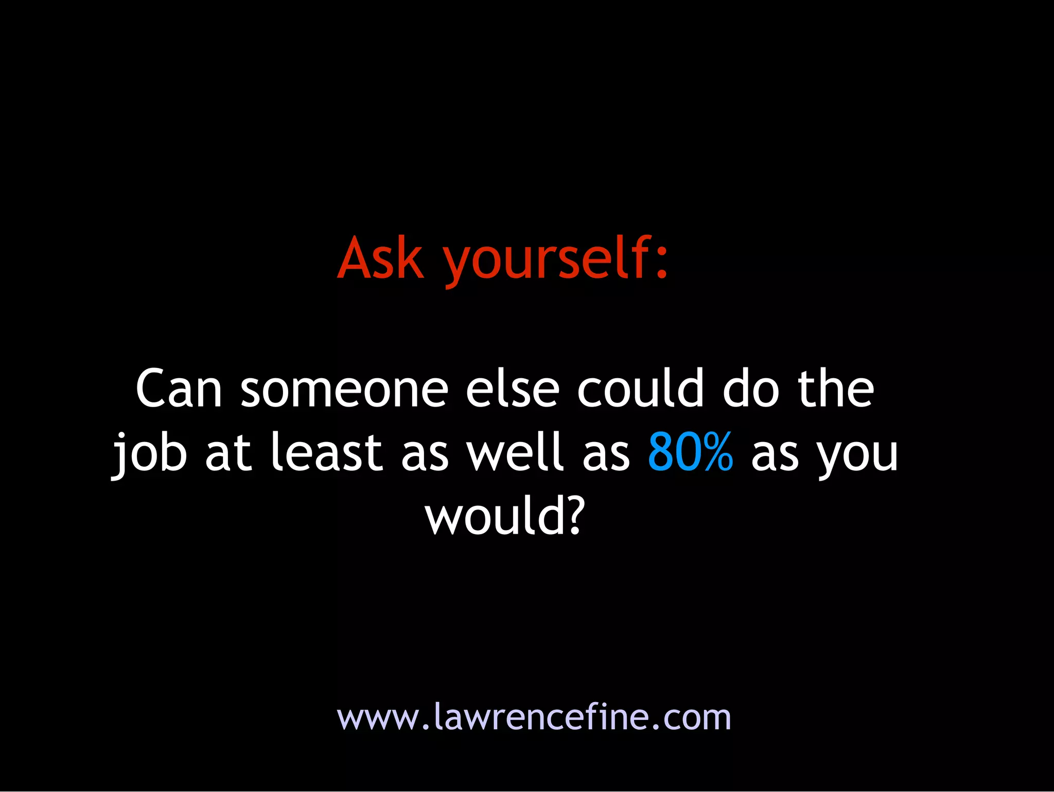 Ask yourself: Can someone else could do the job at least as well as  80%  as you would? www.lawrencefine.com 