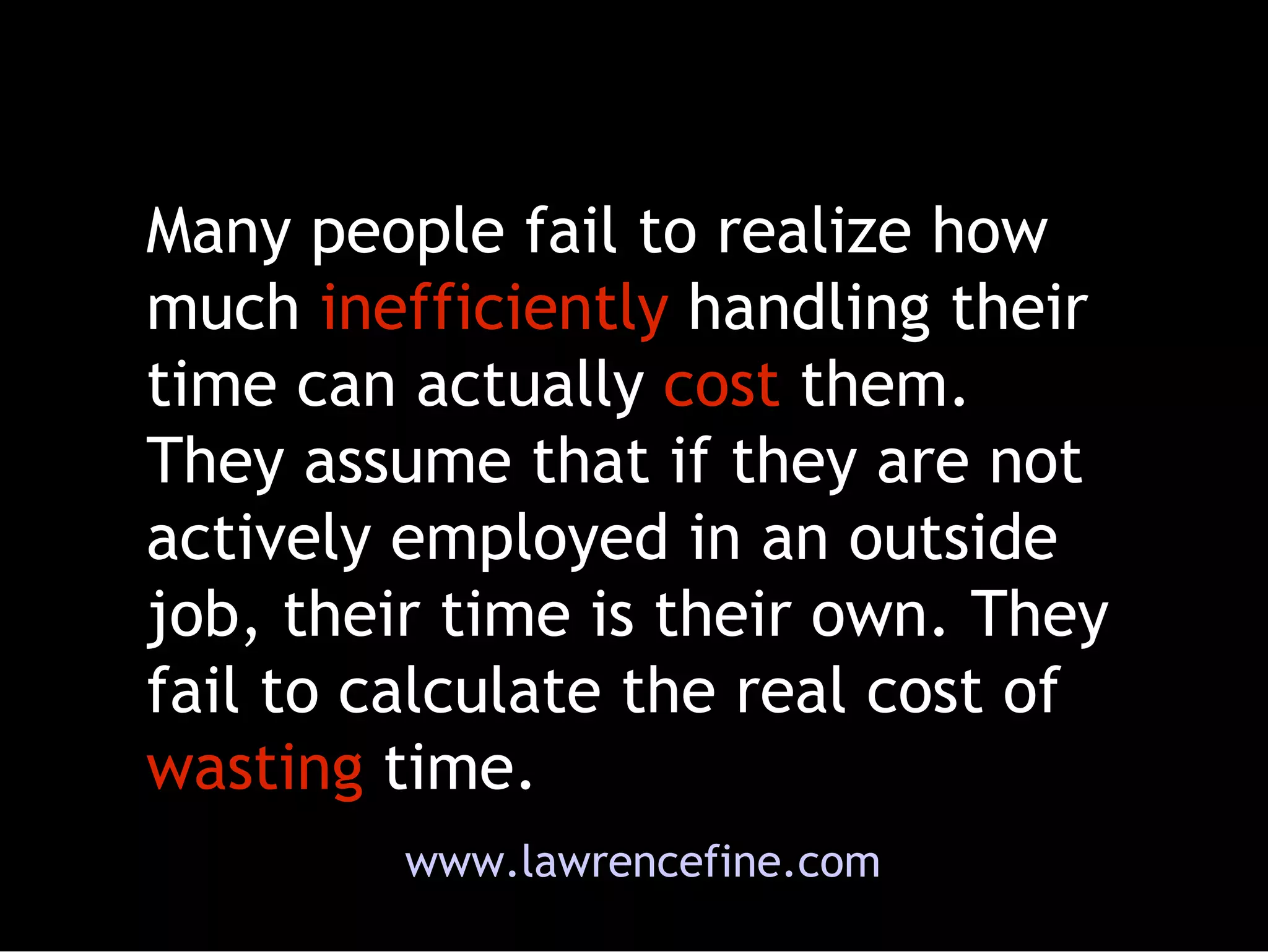 Many people fail to realize how much  inefficiently  handling their time can actually  cost  them. They assume that if they are not actively employed in an outside job, their time is their own. They fail to calculate the real cost of  wasting  time.  www.lawrencefine.com 