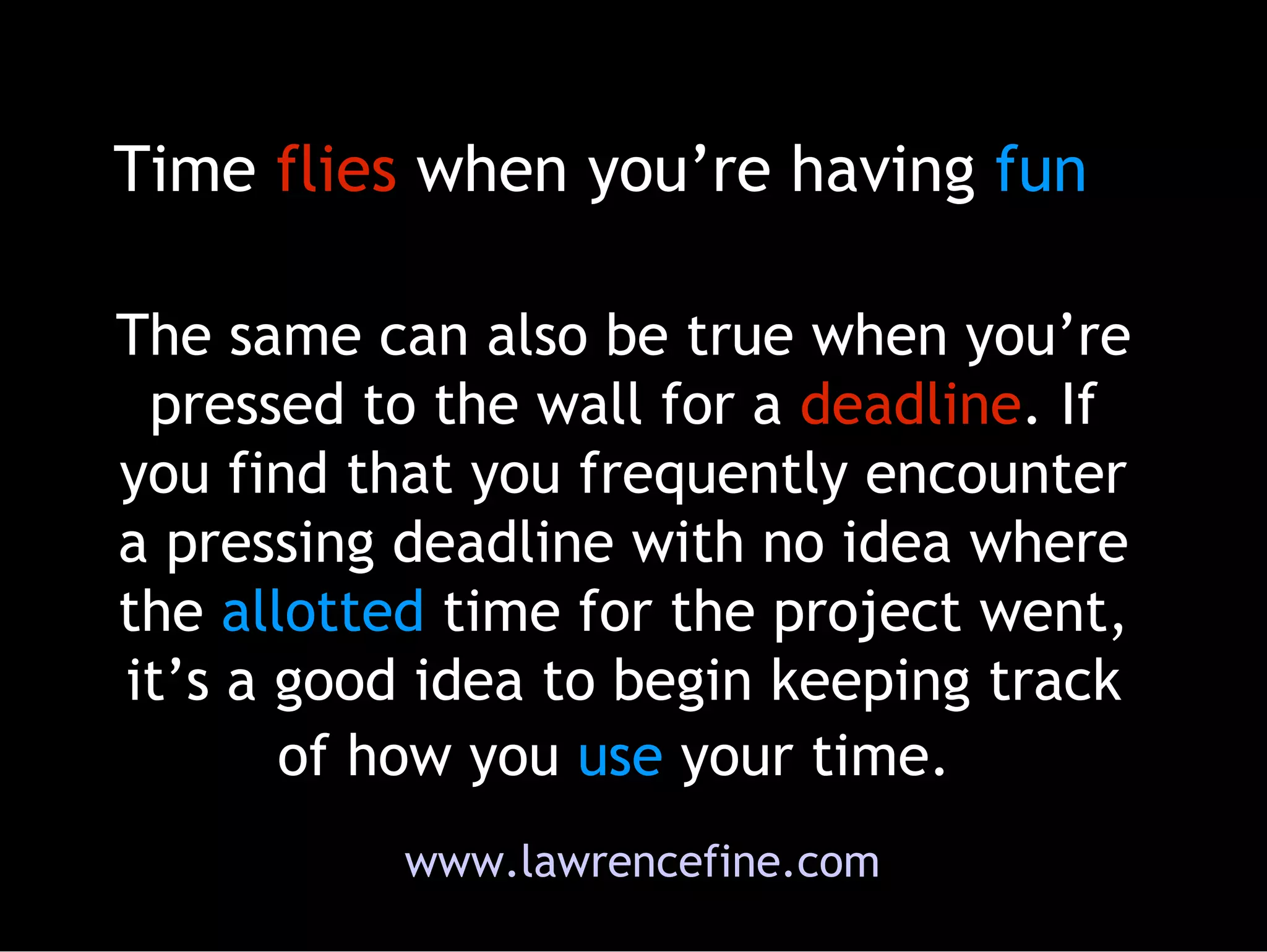 The same can also be true when you’re pressed to the wall for a  deadline . If you find that you frequently encounter a pressing deadline with no idea where the  allotted  time for the project went, it’s a good idea to begin keeping track of how you  use  your time.   Time  flies  when you’re having  fun www.lawrencefine.com 