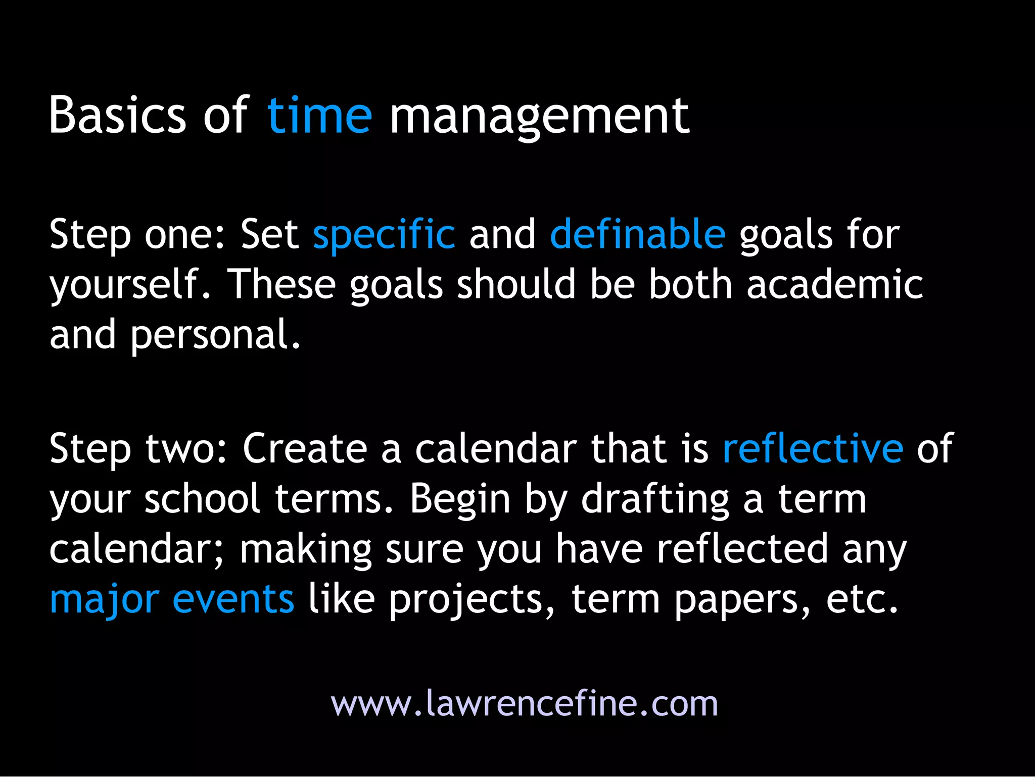 Basics of  time  management Step one: S et  specific  and  definable  goals for yourself. These goals should be both academic and personal.  Step two: Create a calendar that is  reflective  of your school terms. Begin by drafting a term calendar; making sure you have reflected any  major   events  like projects, term papers, etc.  www.lawrencefine.com 
