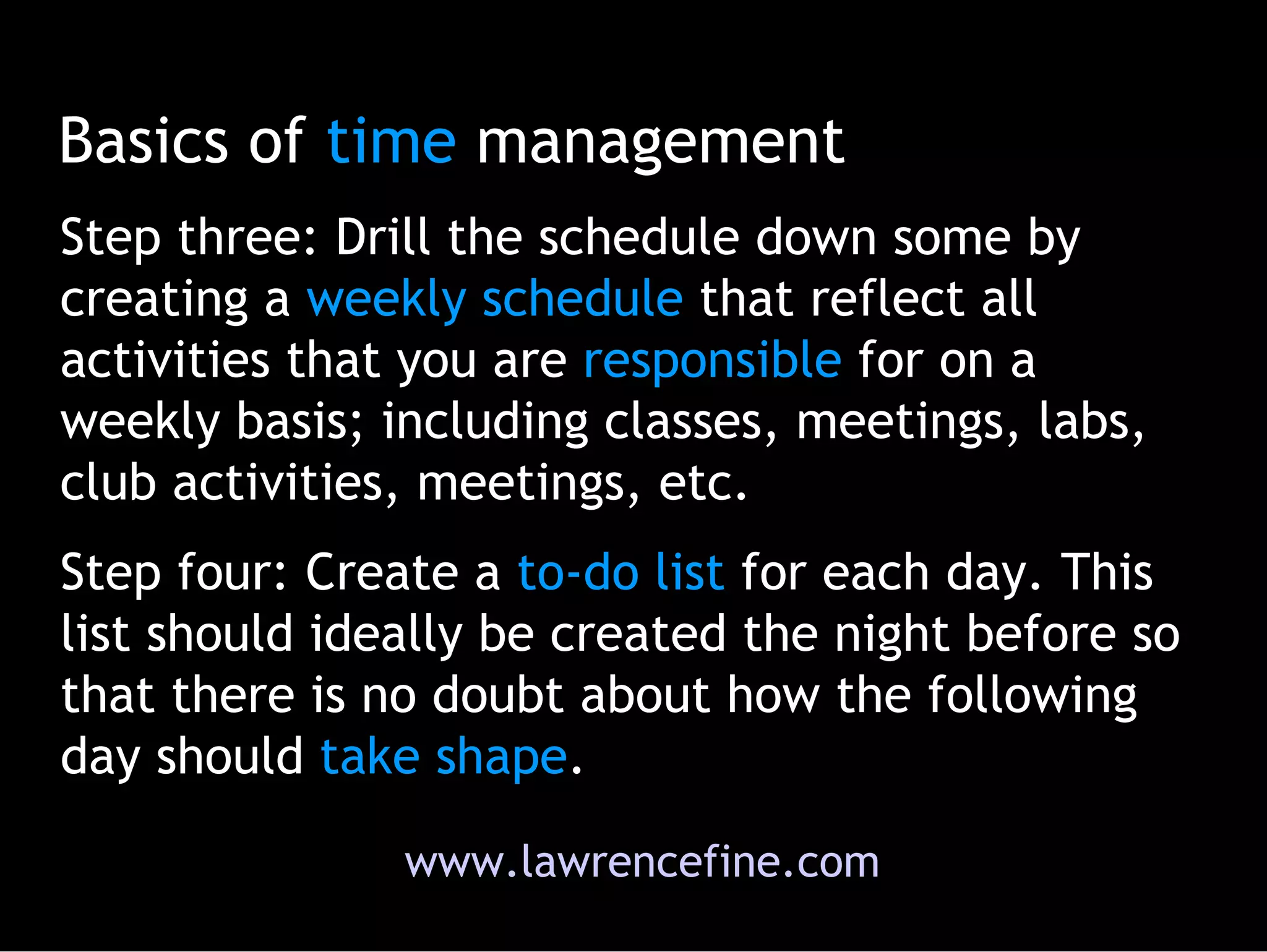 Basics of  time  management Step three: Drill the schedule down some by creating a  weekly   schedule  that reflect all activities that you are  responsible  for on a weekly basis; including classes, meetings, labs, club activities, meetings, etc.  Step four: Create a  to-do   list  for each day. This list should ideally be created the night before so that there is no doubt about how the following day should  take shape .  www.lawrencefine.com 