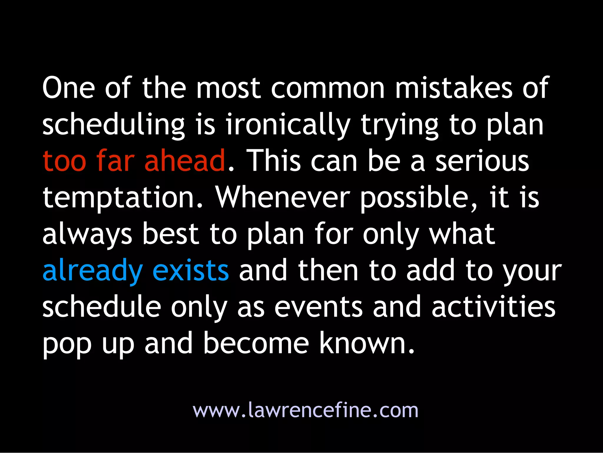 One of the most common mistakes of scheduling is ironically trying to plan  too far ahead . This can be a serious temptation. Whenever possible, it is always best to plan for only what  already exists  and then to add to your schedule only as events and activities pop up and become known.  www.lawrencefine.com 