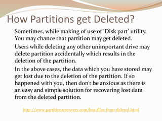 How Partitions get Deleted?
Sometimes, while making of use of ‘Disk part’ utility.
You may chance that partition may get deleted.
Users while deleting any other unimportant drive may
delete partition accidentally which results in the
deletion of the partition.
In the above cases, the data which you have stored may
get lost due to the deletion of the partition. If so
happened with you, then don’t be anxious as there is
an easy and simple solution for recovering lost data
from the deleted partition.
http://www.partitionsrecovery.com/lost-files-from-deleted.html
 