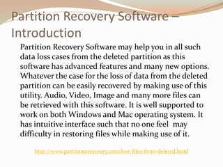 Partition Recovery Software –
Introduction
Partition Recovery Software may help you in all such
data loss cases from the deleted partition as this
software has advanced features and many new options.
Whatever the case for the loss of data from the deleted
partition can be easily recovered by making use of this
utility. Audio, Video, Image and many more files can
be retrieved with this software. It is well supported to
work on both Windows and Mac operating system. It
has intuitive interface such that no one feel may
difficulty in restoring files while making use of it.
http://www.partitionsrecovery.com/lost-files-from-deleted.html
 