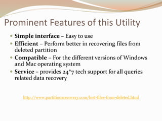 Prominent Features of this Utility
 Simple interface – Easy to use
 Efficient – Perform better in recovering files from
deleted partition
 Compatible – For the different versions of Windows
and Mac operating system
 Service – provides 24*7 tech support for all queries
related data recovery
http://www.partitionsrecovery.com/lost-files-from-deleted.html
 