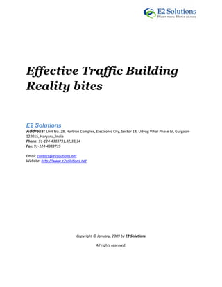  




Effective Traffic Building
Reality bites
 



E2 Solutions 
Address: Unit No. 28, Hartron Complex, Electronic City, Sector 18, Udyog Vihar Phase IV, Gurgaon‐
122015, Haryana, India 
Phone: 91‐124‐4383731,32,33,34 
Fax: 91‐124‐4383735 

Email: contact@e2soutions.net 
Website: http://www.e2solutions.net  

 

                                                    

                                                    

                                                    

                                                    

                                                    

                                                    

                             Copyright © January, 2009 by E2 Solutions 

                                         All rights reserved. 

 
 