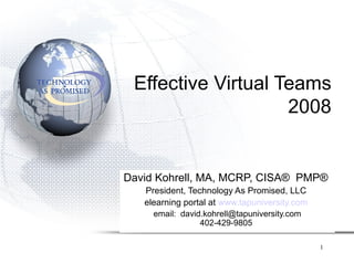 Effective Virtual Teams
                    2008


David Kohrell, MA, MCRP, CISA® PMP®
   President, Technology As Promised, LLC
   elearning portal at www.tapuniversity.com
     email: david.kohrell@tapuniversity.com
                 402-429-9805

                                               1
 