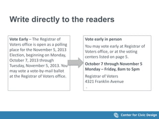 Write directly to the readers
Vote Early – The Registrar of
Voters office is open as a polling
place for the November 5, 2013
Election, beginning on Monday,
October 7, 2013 through
Tuesday, November 5, 2013. You
may vote a vote-by-mail ballot
at the Registrar of Voters office.
Vote early in person
You may vote early at Registrar of
Voters office, or at the voting
centers listed on page 5.
October 7 through November 5
Monday – Friday, 8am to 5pm
Registrar of Voters
4321 Franklin Avenue
.
 