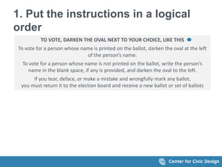 1. Put the instructions in a logical
order
TO VOTE, DARKEN THE OVAL NEXT TO YOUR CHOICE, LIKE THIS
To vote for a person whose name is printed on the ballot, darken the oval at the left
of the person’s name.
To vote for a person whose name is not printed on the ballot, write the person’s
name in the blank space, if any is provided, and darken the oval to the left.
If you tear, deface, or make a mistake and wrongfully mark any ballot,
you must return it to the election board and receive a new ballot or set of ballots
 
