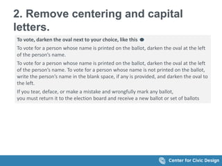 2. Remove centering and capital
letters.
To vote, darken the oval next to your choice, like this
To vote for a person whose name is printed on the ballot, darken the oval at the left
of the person’s name.
To vote for a person whose name is printed on the ballot, darken the oval at the left
of the person’s name. To vote for a person whose name is not printed on the ballot,
write the person’s name in the blank space, if any is provided, and darken the oval to
the left.
If you tear, deface, or make a mistake and wrongfully mark any ballot,
you must return it to the election board and receive a new ballot or set of ballots
 