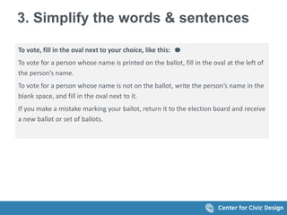 3. Simplify the words & sentences
To vote, fill in the oval next to your choice, like this:
To vote for a person whose name is printed on the ballot, fill in the oval at the left of
the person’s name.
To vote for a person whose name is not on the ballot, write the person’s name in the
blank space, and fill in the oval next to it.
If you make a mistake marking your ballot, return it to the election board and receive
a new ballot or set of ballots.
 
