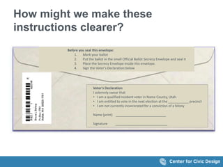 How might we make these
instructions clearer?
Before you seal this envelope:
1. Mark your ballot
2. Put the ballot in the small Official Ballot Secrecy Envelope and seal it
3. Place the Secrecy Envelope inside this envelope.
4. Sign the Voter's Declaration below
Voter's Declaration
I solemnly swear that
• I am a qualified resident voter in Name County, Utah.
• I am entitled to vote in the next election at the ___________ precinct
• I am not currently incarcerated for a conviction of a felony
Name (print) ___________________________
Signature ____________________________
 